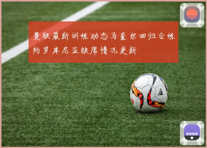曼联最新训练动态马奎尔回归合练约罗库尼亚缺席情况更新