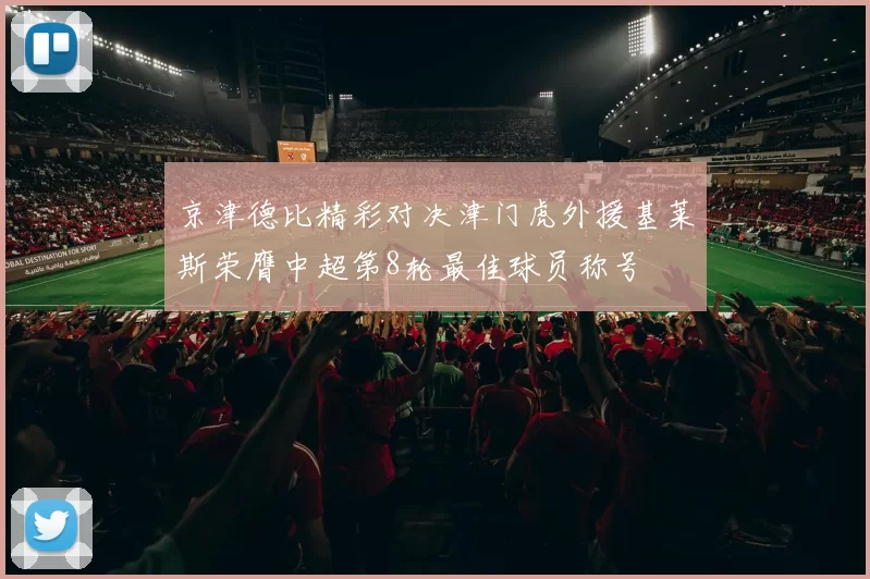 京津德比精彩对决津门虎外援基莱斯荣膺中超第8轮最佳球员称号