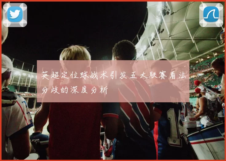 英超定位球战术引发五大联赛看法分歧的深度分析