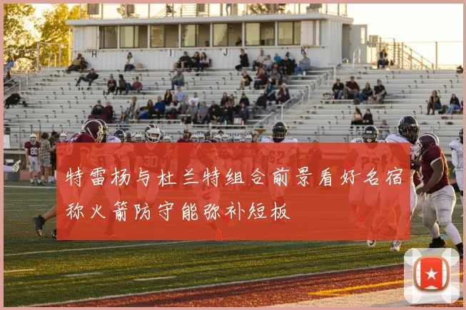 特雷杨与杜兰特组合前景看好名宿称火箭防守能弥补短板