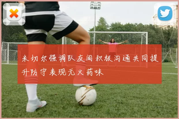米切尔强调队友间积极沟通共同提升防守表现无火药味