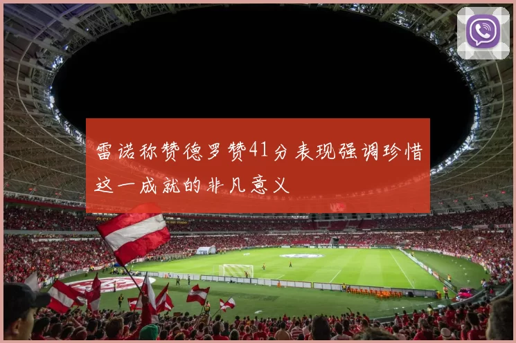 雷诺称赞德罗赞41分表现强调珍惜这一成就的非凡意义