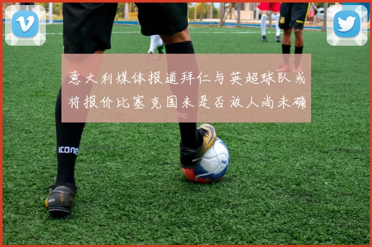 意大利媒体报道拜仁与英超球队或将报价比塞克国米是否放人尚未确定