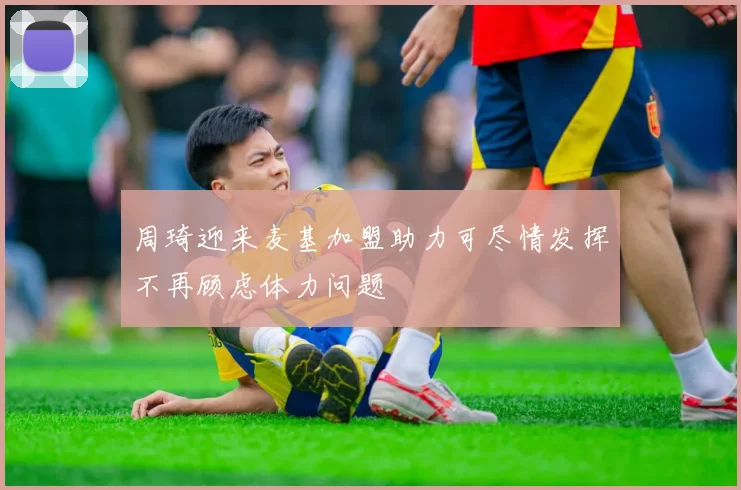 周琦迎来麦基加盟助力可尽情发挥不再顾虑体力问题
