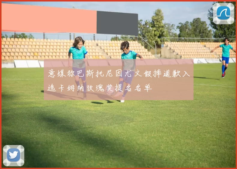 意媒称巴斯托尼因尤文假摔道歉入选卡姆纳玫瑰奖提名名单