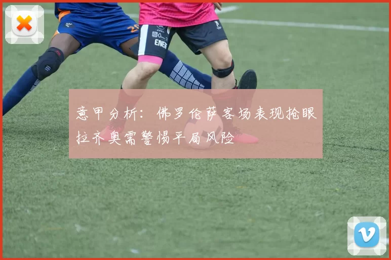 意甲分析：佛罗伦萨客场表现抢眼拉齐奥需警惕平局风险