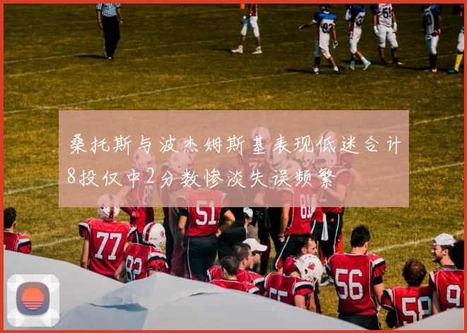 桑托斯与波杰姆斯基表现低迷合计8投仅中2分数惨淡失误频繁