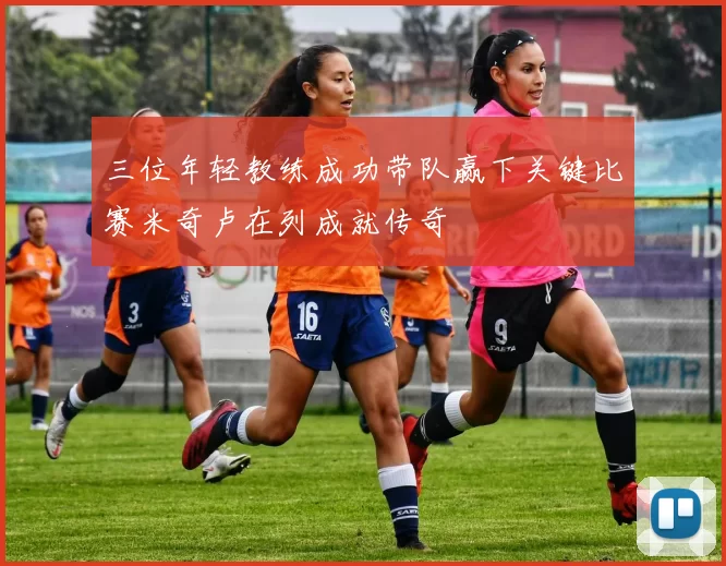 三位年轻教练成功带队赢下关键比赛米奇卢在列成就传奇