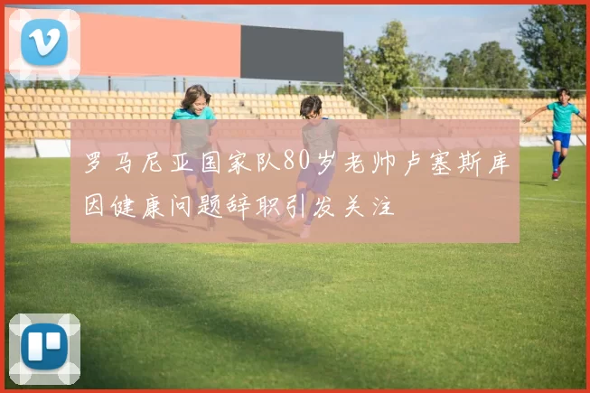 罗马尼亚国家队80岁老帅卢塞斯库因健康问题辞职引发关注