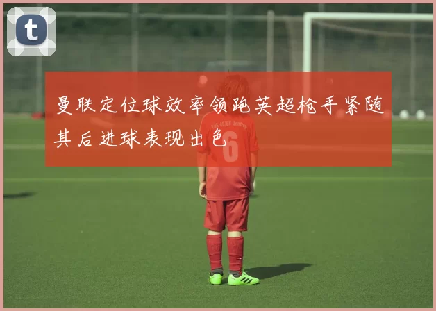 曼联定位球效率领跑英超枪手紧随其后进球表现出色