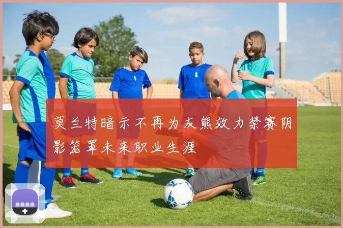 莫兰特暗示不再为灰熊效力禁赛阴影笼罩未来职业生涯