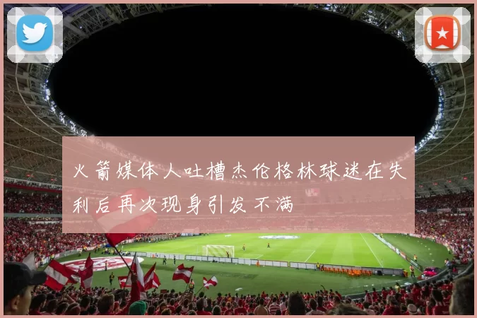 火箭媒体人吐槽杰伦格林球迷在失利后再次现身引发不满