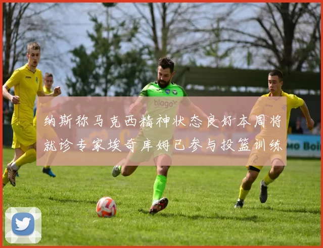 纳斯称马克西精神状态良好本周将就诊专家埃奇库姆已参与投篮训练