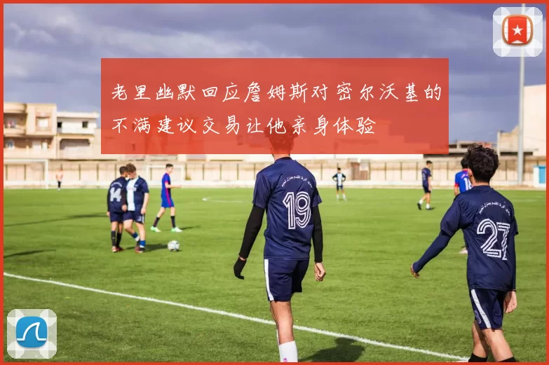 老里幽默回应詹姆斯对密尔沃基的不满建议交易让他亲身体验