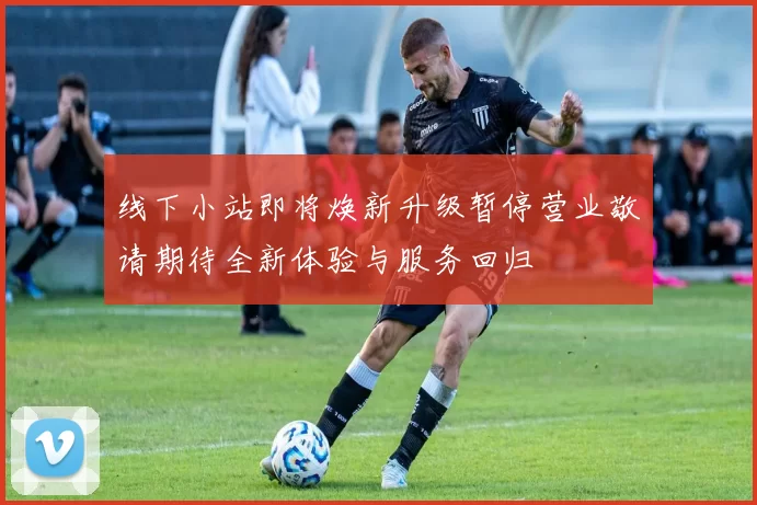 线下小站即将焕新升级暂停营业敬请期待全新体验与服务回归