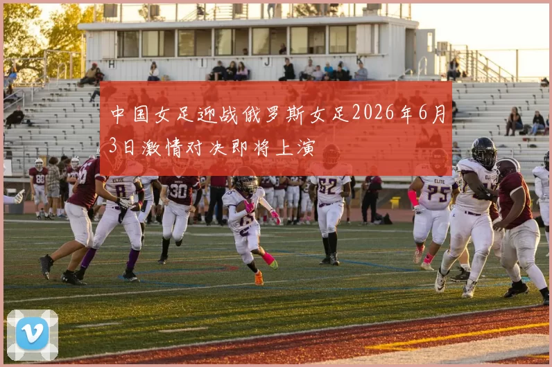 中国女足迎战俄罗斯女足2026年6月3日激情对决即将上演